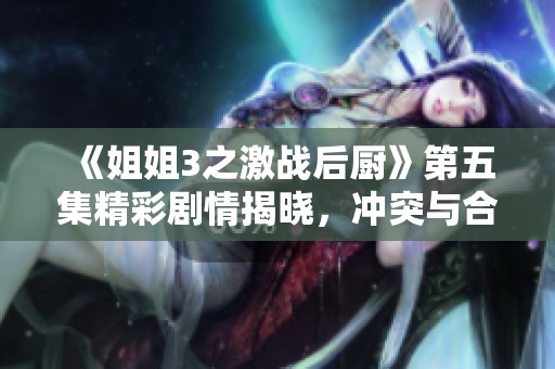 《姐姐3之激战后厨》第五集精彩剧情揭晓，冲突与合作并存