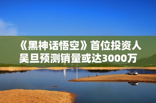 《黑神话悟空》首位投资人吴旦预测销量或达3000万
