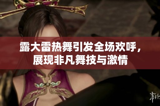 露大雷热舞引发全场欢呼，展现非凡舞技与激情