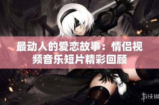 最动人的爱恋故事：情侣视频音乐短片精彩回顾