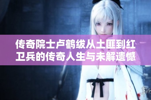 传奇院士卢鹤绂从土匪到红卫兵的传奇人生与未解遗憾