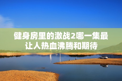 健身房里的激战2哪一集最让人热血沸腾和期待