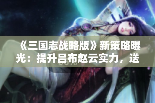 《三国志战略版》新策略曝光：提升吕布赵云实力，送出八位军师助战！