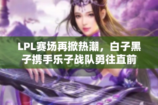 LPL赛场再掀热潮，白子黑子携手乐子战队勇往直前