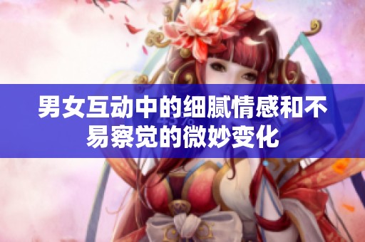 男女互动中的细腻情感和不易察觉的微妙变化