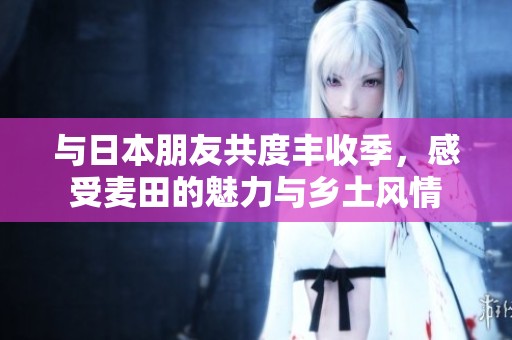 与日本朋友共度丰收季，感受麦田的魅力与乡土风情