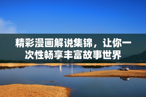 精彩漫画解说集锦，让你一次性畅享丰富故事世界