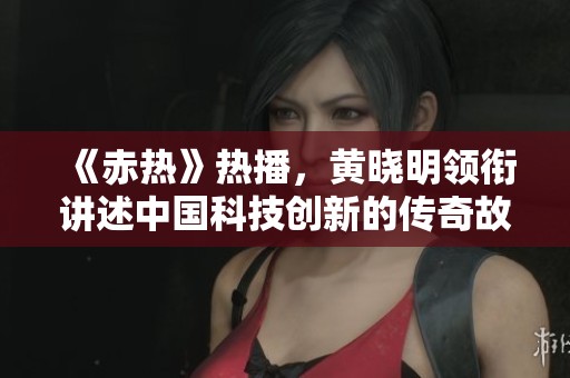 《赤热》热播，黄晓明领衔讲述中国科技创新的传奇故事