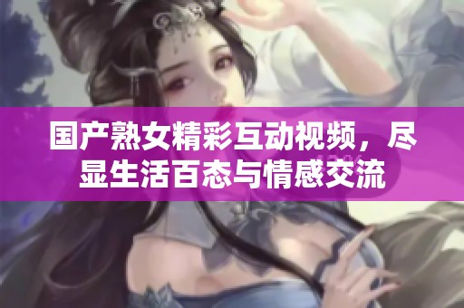 国产熟女精彩互动视频，尽显生活百态与情感交流