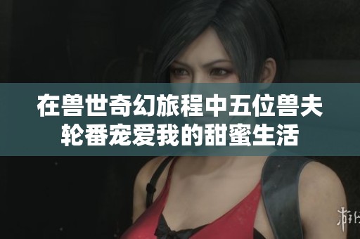 在兽世奇幻旅程中五位兽夫轮番宠爱我的甜蜜生活