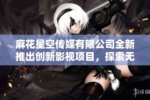 麻花星空传媒有限公司全新推出创新影视项目，探索无限可能性