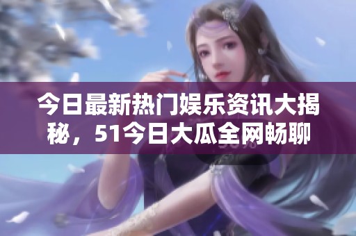 今日最新热门娱乐资讯大揭秘，51今日大瓜全网畅聊