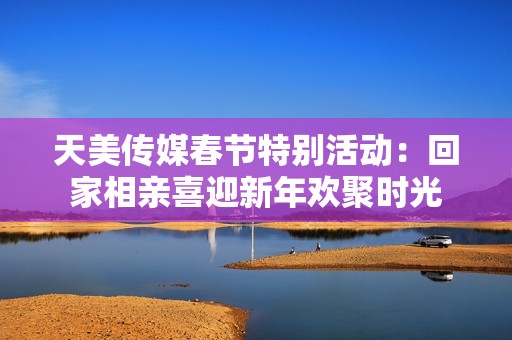 天美传媒春节特别活动：回家相亲喜迎新年欢聚时光