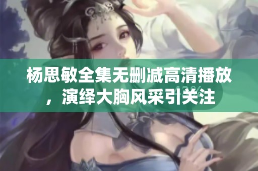 杨思敏全集无删减高清播放，演绎大胸风采引关注