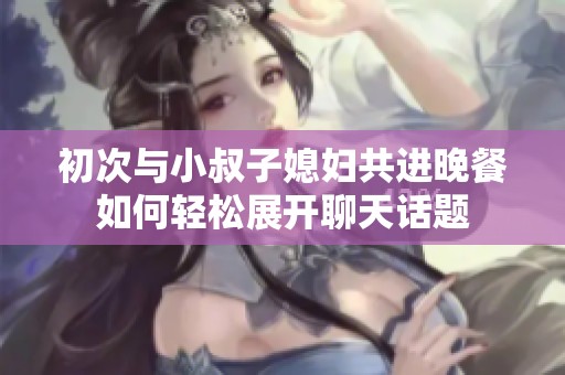 初次与小叔子媳妇共进晚餐如何轻松展开聊天话题