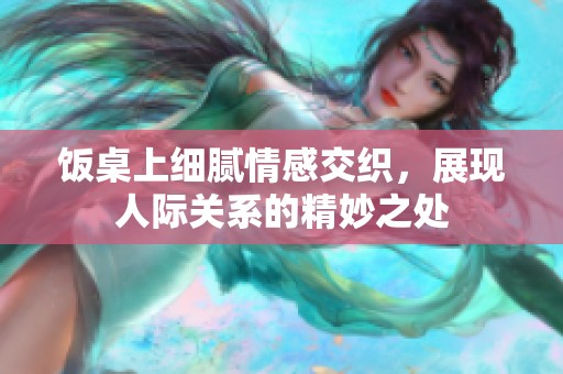 饭桌上细腻情感交织，展现人际关系的精妙之处