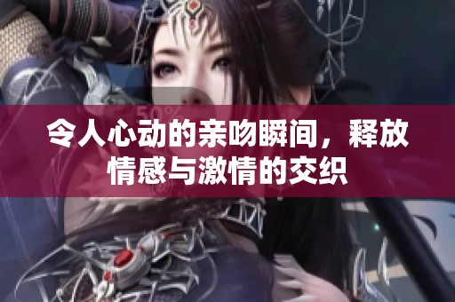 令人心动的亲吻瞬间，释放情感与激情的交织