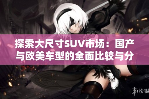 探索大尺寸SUV市场：国产与欧美车型的全面比较与分析