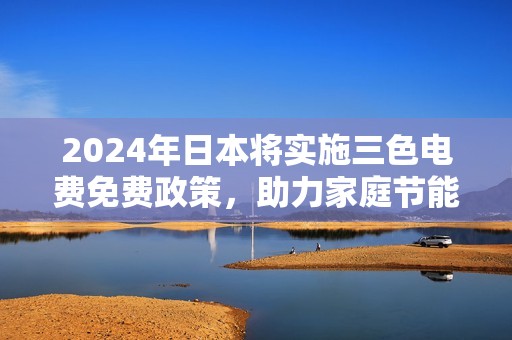 2024年日本将实施三色电费免费政策，助力家庭节能减排