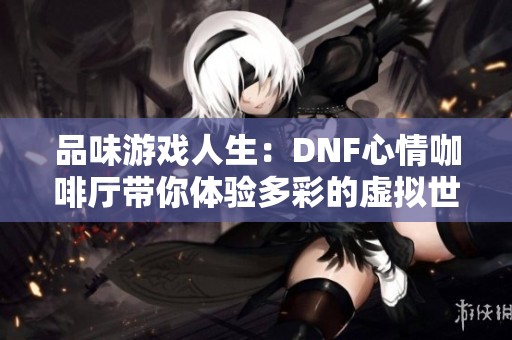 品味游戏人生：DNF心情咖啡厅带你体验多彩的虚拟世界