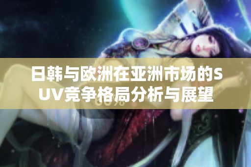 日韩与欧洲在亚洲市场的SUV竞争格局分析与展望