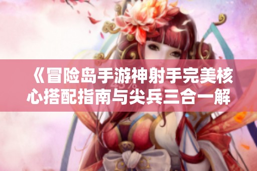 《冒险岛手游神射手完美核心搭配指南与尖兵三合一解析》