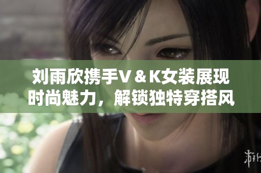 刘雨欣携手V＆K女装展现时尚魅力，解锁独特穿搭风格