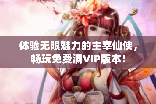 体验无限魅力的主宰仙侠，畅玩免费满VIP版本！