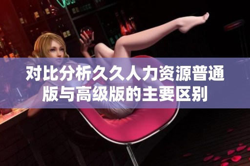 对比分析久久人力资源普通版与高级版的主要区别