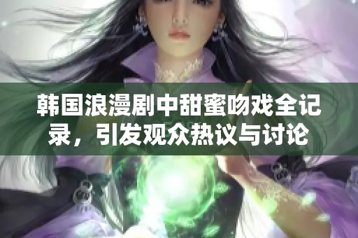 韩国浪漫剧中甜蜜吻戏全记录，引发观众热议与讨论