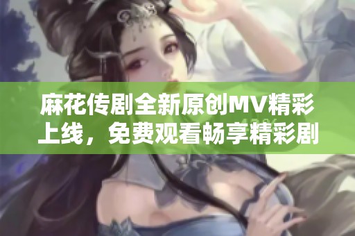 麻花传剧全新原创MV精彩上线，免费观看畅享精彩剧情