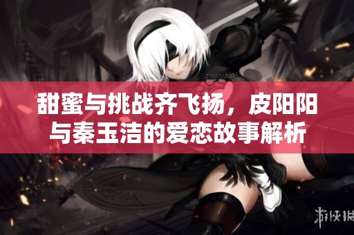 甜蜜与挑战齐飞扬，皮阳阳与秦玉洁的爱恋故事解析