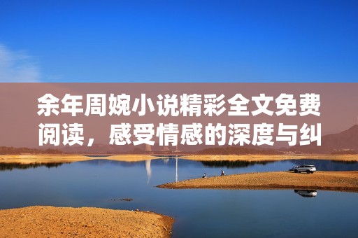 余年周婉小说精彩全文免费阅读，感受情感的深度与纠葛