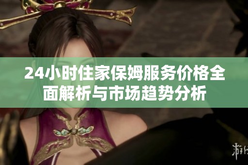 24小时住家保姆服务价格全面解析与市场趋势分析