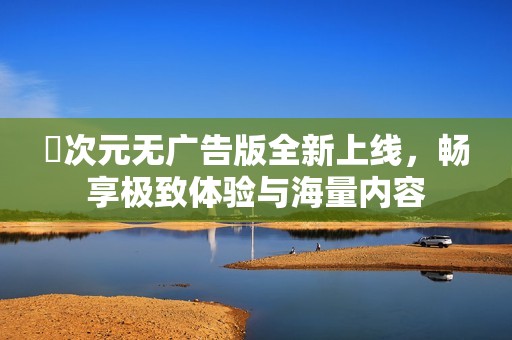 囧次元无广告版全新上线，畅享极致体验与海量内容