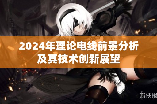 2024年理论电线前景分析及其技术创新展望