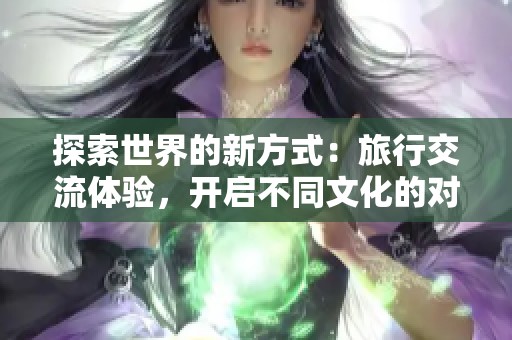 探索世界的新方式：旅行交流体验，开启不同文化的对话之旅