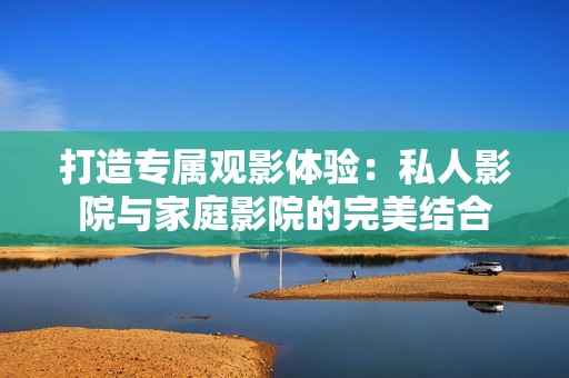 打造专属观影体验：私人影院与家庭影院的完美结合