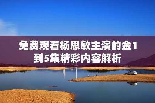 免费观看杨思敏主演的金1到5集精彩内容解析