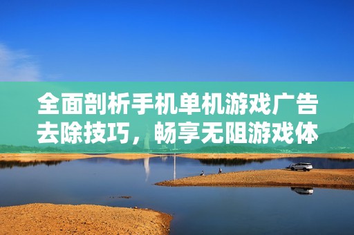 全面剖析手机单机游戏广告去除技巧，畅享无阻游戏体验