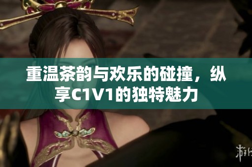 重温茶韵与欢乐的碰撞，纵享C1V1的独特魅力