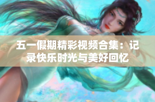 五一假期精彩视频合集：记录快乐时光与美好回忆