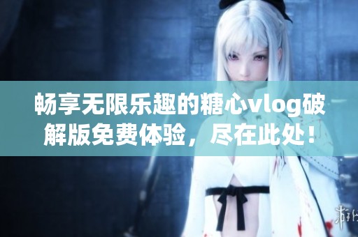 畅享无限乐趣的糖心vlog破解版免费体验，尽在此处！
