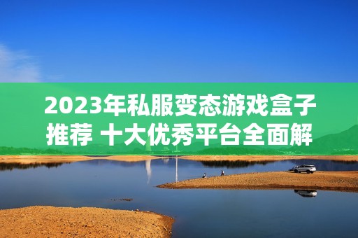 2023年私服变态游戏盒子推荐 十大优秀平台全面解析
