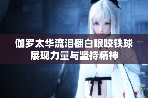 伽罗太华流泪翻白眼咬铁球展现力量与坚持精神