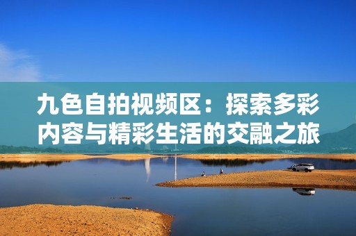 九色自拍视频区：探索多彩内容与精彩生活的交融之旅