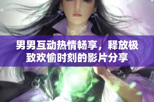 男男互动热情畅享，释放极致欢愉时刻的影片分享
