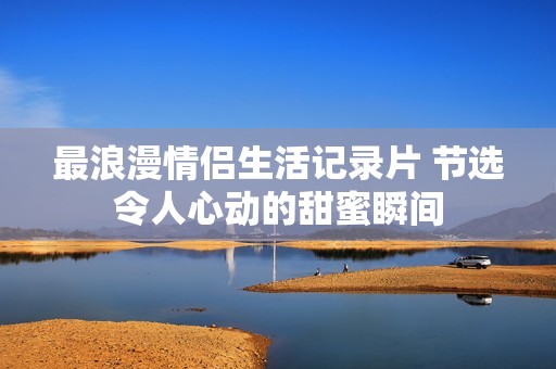 最浪漫情侣生活记录片 节选令人心动的甜蜜瞬间