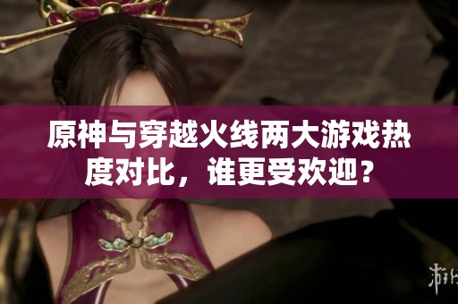 原神与穿越火线两大游戏热度对比，谁更受欢迎？
