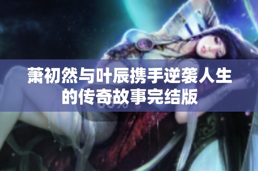 萧初然与叶辰携手逆袭人生的传奇故事完结版